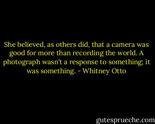 She believed, as others did, that a camera was good for more than recording the world. A photograph wasn't a response to something; it was something. - Whitney Otto