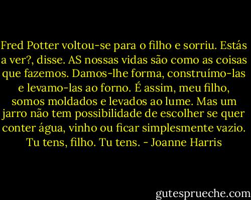 Fred Potter voltou-se para o filho e sorriu. Estás a ver?, disse. AS nossas vidas são como as coisas que fazemos. Damos-lhe forma, construímo-las e levamo-las ao forno. É assim, meu filho, somos moldados e levados ao lume. Mas um jarro não tem possibilidade de escolher se quer conter água, vinho ou ficar simplesmente vazio. Tu tens, filho. Tu tens. - Joanne Harris