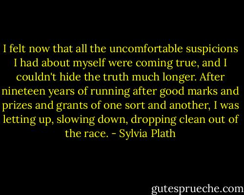 I felt now that all the uncomfortable suspicions I had about myself were coming true, and I couldn't hide the truth much longer. After nineteen years of running after good marks and prizes and grants of one sort and another, I was letting up, slowing down, dropping clean out of the race. - Sylvia Plath