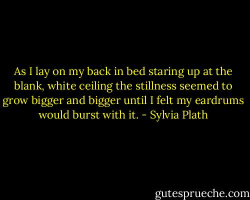 As I lay on my back in bed staring up at the blank, white ceiling the stillness seemed to grow bigger and bigger until I felt my eardrums would burst with it. - Sylvia Plath