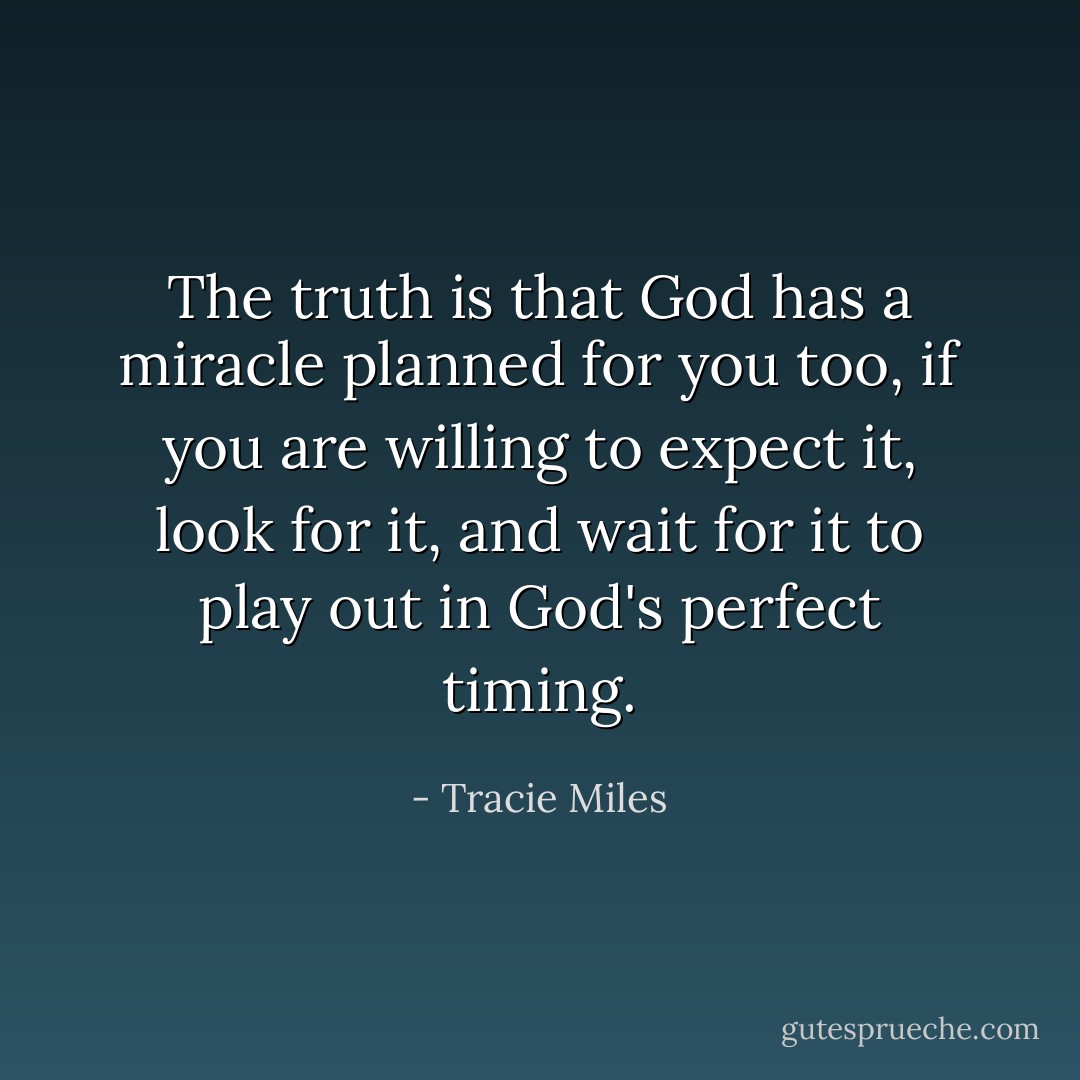 The truth is that God has a miracle planned for you too, if you are willing to expect it, look for it, and wait for it to play out in God's perfect timing. - Tracie Miles