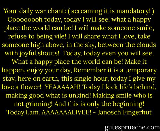 Your daily war chant: ( screaming it is mandatory! )<br />Ooooooooh today, today I will see,<br />what a happy place the world can be!<br />I will make someone smile,<br />refuse to being vile!<br />I will share what I love,<br />take someone high above,<br />in the sky, between the clouds<br />with joyful shouts!<br /><br />Today, today even you will see,<br />What a happy place the world can be!<br />Make it happen, enjoy your day,<br />Remember it is a temporary stay,<br />here on earth, this single hour,<br />today I give my love a flower!<br /><br />YEAAAAAH! Today I kick life’s behind,<br />making good what is unkind!<br />Making smile who is not grinning!<br />And this is only the beginning!<br />Today.I.am. AAAAAAALIVEE! - Janosch Fingerhut