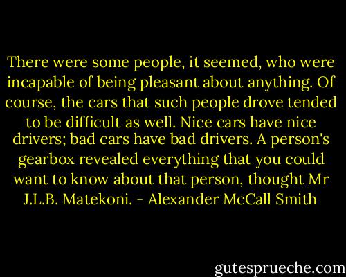 There were some people, it seemed, who were incapable of being pleasant about anything. Of course, the cars that such people drove tended to be difficult as well. Nice cars have nice drivers; bad cars have bad drivers. A person's gearbox revealed everything that you could want to know about that person, thought Mr J.L.B. Matekoni. - Alexander McCall Smith