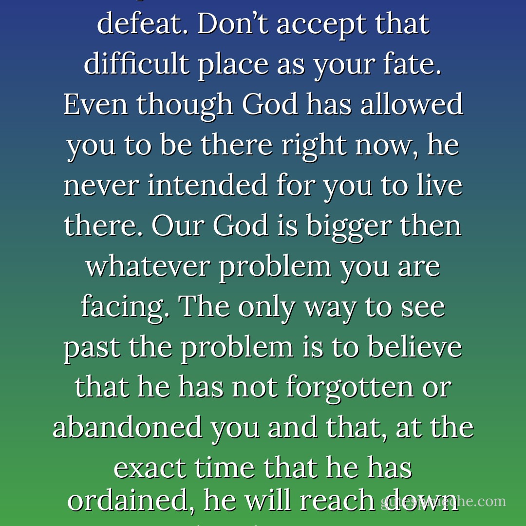If you are in a pit of stress or despair, don’t succumb to defeat. Don’t accept that difficult place as your fate. Even though God has allowed you to be there right now, he never intended for you to live there. Our God is bigger then whatever problem you are facing. The only way to see past the problem is to believe that he has not forgotten or abandoned you and that, at the exact time that he has ordained, he will reach down and pick you up. - Tracie Miles