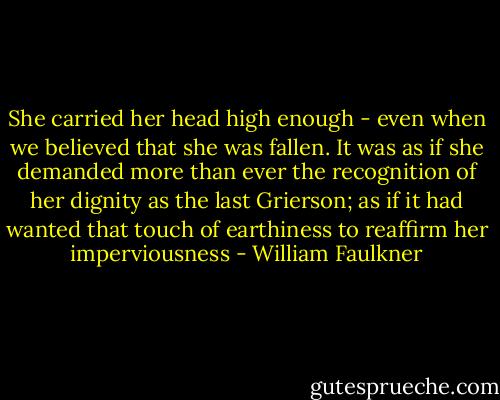 She carried her head high enough - even when we believed that she was fallen. It was as if she demanded more than ever the recognition of her dignity as the last Grierson; as if it had wanted that touch of earthiness to reaffirm her imperviousness - William Faulkner