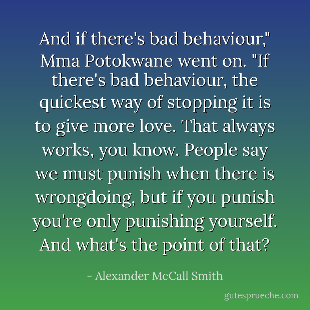 And if there's bad behaviour," Mma Potokwane went on. "If there's bad behaviour, the quickest way of stopping it is to give more love. That always works, you know. People say we must punish when there is wrongdoing, but if you punish you're only punishing yourself. And what's the point of that? - Alexander McCall Smith