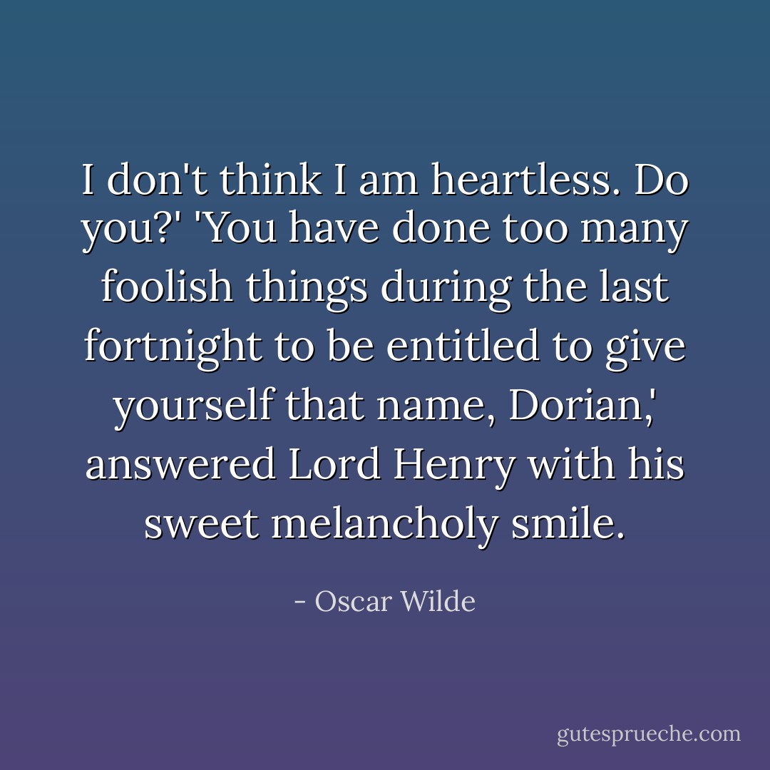 I don't think I am heartless. Do you?'<br />'You have done too many foolish things during the last fortnight to be entitled to give yourself that name, Dorian,' answered Lord Henry with his sweet melancholy smile. - Oscar Wilde