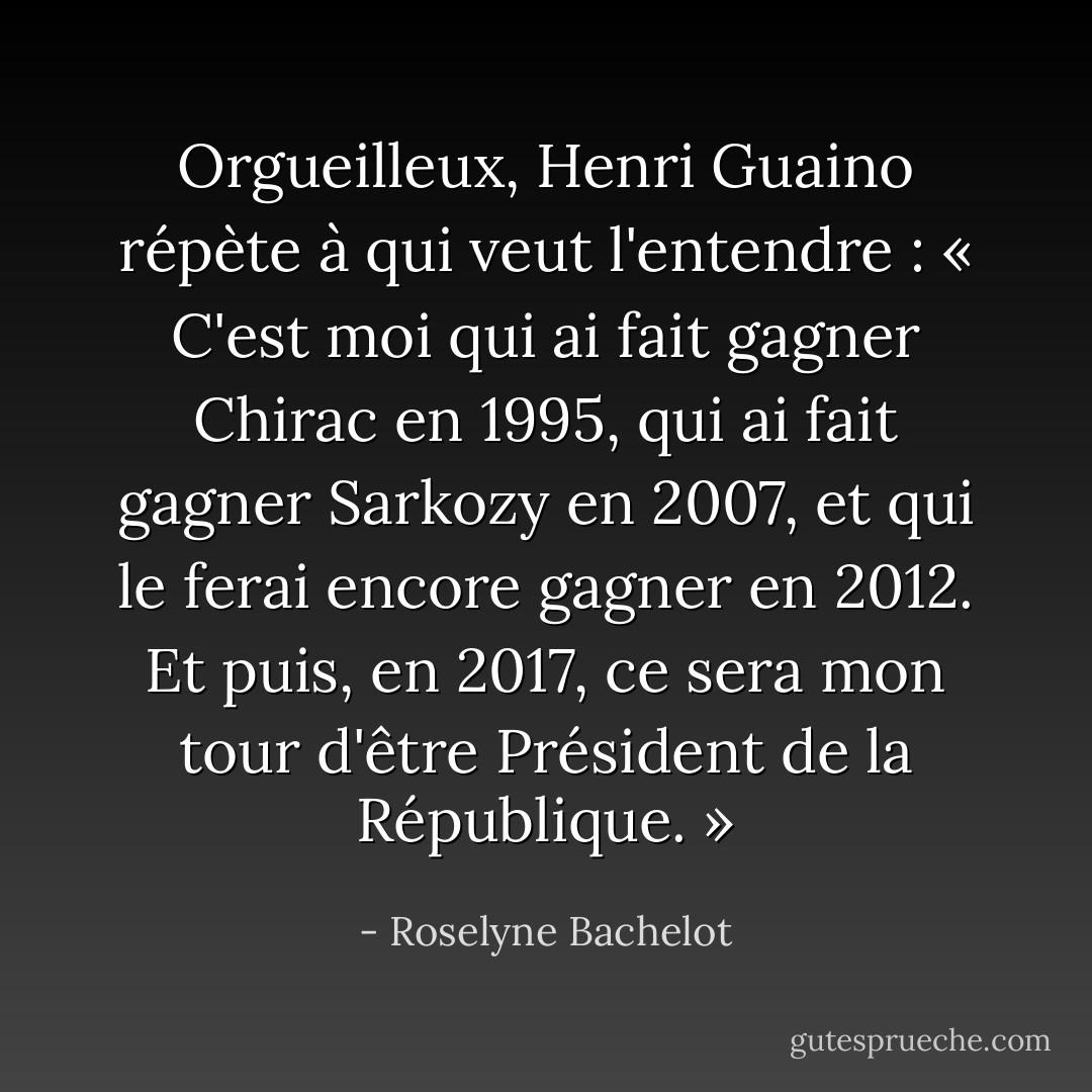 Orgueilleux, Henri Guaino répète à qui veut l'entendre : « C'est moi qui ai fait gagner Chirac en 1995, qui ai fait gagner Sarkozy en 2007, et qui le ferai encore gagner en 2012. Et puis, en 2017, ce sera mon tour d'être Président de la République. » - Roselyne Bachelot