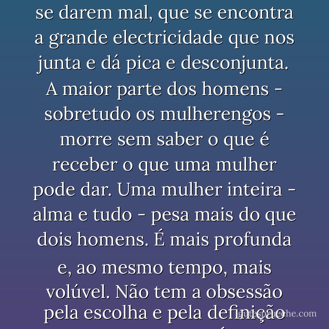Os homens querem fugir - e fazem mal. As mulheres querem confiar - e fazem mal. É nesse desequilíbrio, igualado pelo facto de ambos os sexos se darem mal, que se encontra a grande electricidade que nos junta e dá pica e desconjunta.<br />A maior parte dos homens - sobretudo os mulherengos - morre sem saber o que é receber o que uma mulher pode dar. Uma mulher inteira - alma e tudo - pesa mais do que dois homens.<br />É mais profunda e, ao mesmo tempo, mais volúvel. Não tem a obsessão pela escolha e pela definição que têm os homens. É volátil. Quer voar. Quer evaporar-se. Quer sair dali para fora e ser outra coisa. - Miguel Esteves Cardoso