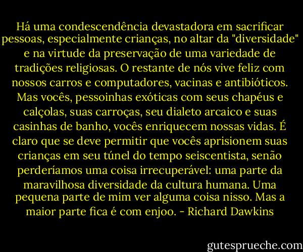 Há uma condescendência devastadora em sacrificar pessoas, especialmente crianças, no altar da "diversidade" e na virtude da preservação de uma variedade de tradições religiosas. O restante de nós vive feliz com nossos carros e computadores, vacinas e antibióticos. Mas vocês, pessoinhas exóticas com seus chapéus e calçolas, suas carroças, seu dialeto arcaico e suas casinhas de banho, vocês enriquecem nossas vidas. É claro que se deve permitir que vocês aprisionem suas crianças em seu túnel do tempo seiscentista, senão perderíamos uma coisa irrecuperável: uma parte da maravilhosa diversidade da cultura humana. Uma pequena parte de mim ver alguma coisa nisso. Mas a maior parte fica é com enjoo. - Richard Dawkins