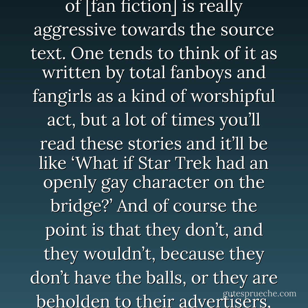I adore the way fan fiction writers engage with and critique source texts, by manipulating them and breaking their rules. Some of it is straight-up homage, but a lot of [fan fiction] is really aggressive towards the source text. One tends to think of it as written by total fanboys and fangirls as a kind of worshipful act, but a lot of times you’ll read these stories and it’ll be like ‘What if Star Trek had an openly gay character on the bridge?’ And of course the point is that they don’t, and they wouldn’t, because they don’t have the balls, or they are beholden to their advertisers, or whatever. There’s a powerful critique, almost punk-like anger, being expressed there—which I find fascinating and interesting and cool. - Lev Grossman
