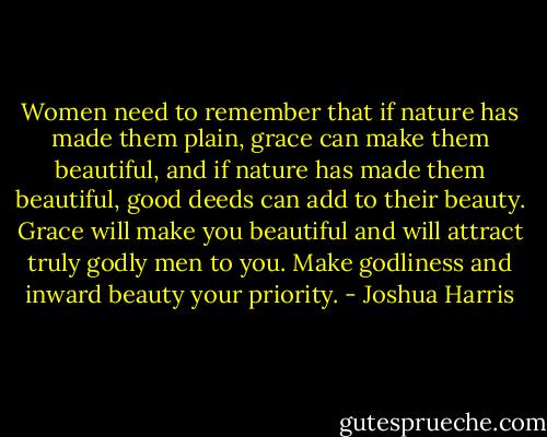 Women need to remember that if nature has made them plain, grace can make them beautiful, and if nature has made them beautiful, good deeds can add to their beauty. Grace will make you beautiful and will attract truly godly men to you. Make godliness and inward beauty your priority. - Joshua Harris