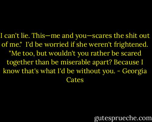 I can't lie. This—me and you—scares the shit out of me."<br /><br />I'd be worried if she weren't frightened. "Me too, but wouldn't you rather be scared together than<br />be miserable apart? Because I know that's what I'd be without you. - Georgia Cates