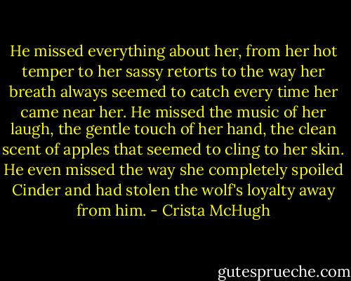 He missed everything about her, from her hot temper to her sassy retorts to the way her breath always seemed to catch every time her came near her. He missed the music of her laugh, the gentle touch of her hand, the clean scent of apples that seemed to cling to her skin. He even missed the way she completely spoiled Cinder and had stolen the wolf's loyalty away from him. - Crista McHugh