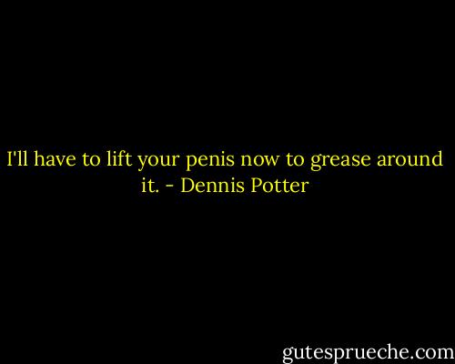 I'll have to lift your penis now to grease around it. - Dennis Potter