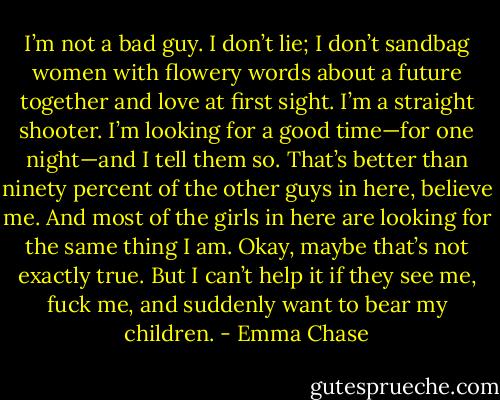 I’m not a bad guy. I don’t lie; I don’t sandbag women with flowery<br />words about a future together and love at first sight. I’m a straight shooter. I’m looking for a good<br />time—for one night—and I tell them so. That’s better than ninety percent of the other guys in here,<br />believe me. And most of the girls in here are looking for the same thing I am.<br />Okay, maybe that’s not exactly true. But I can’t help it if they see me, fuck me, and suddenly want<br />to bear my children. - Emma Chase