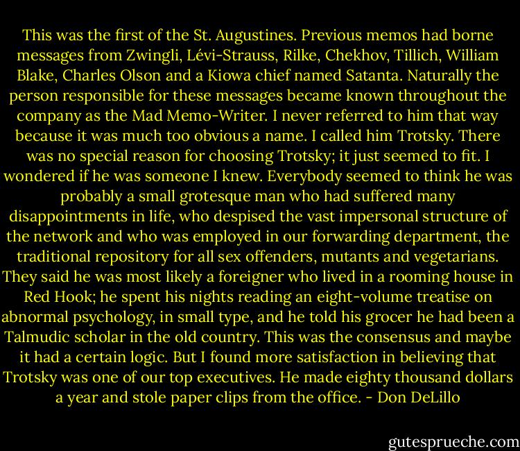 This was the first of the St. Augustines. Previous memos had borne messages from Zwingli, Lévi-Strauss, Rilke, Chekhov, Tillich, William Blake, Charles Olson and a Kiowa chief named Satanta. Naturally the person responsible for these messages became known throughout the company as the Mad Memo-Writer. I never referred to him that way because it was much too obvious a name. I called him Trotsky. There was no special reason for choosing Trotsky; it just seemed to fit. I wondered if he was someone I knew. Everybody seemed to think he was probably a small grotesque man who had suffered many disappointments in life, who despised the vast impersonal structure of the network and who was employed in our forwarding department, the traditional repository for all sex offenders, mutants and vegetarians. They said he was most likely a foreigner who lived in a rooming house in Red Hook; he spent his nights reading an eight-volume treatise on abnormal psychology, in small type, and he told his grocer he had been a Talmudic scholar in the old country. This was the consensus and maybe it had a certain logic. But I found more satisfaction in believing that Trotsky was one of our top executives. He made eighty thousand dollars a year and stole paper clips from the office. - Don DeLillo