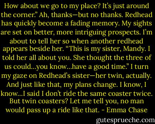 How about we go to my<br />place? It’s just around the corner.”<br />Ah, thanks—but no thanks. Redhead has quickly become a fading memory. My sights are set on<br />better, more intriguing prospects. I’m about to tell her so when another redhead appears beside her.<br />“This is my sister, Mandy. I told her all about you. She thought the three of us could…you<br />know…have a good time.”<br />I turn my gaze on Redhead’s sister—her twin, actually. And just like that, my plans change. I<br />know, I know…I said I don’t ride the same coaster twice. But twin coasters?<br />Let me tell you, no man would pass up a ride like that. - Emma Chase