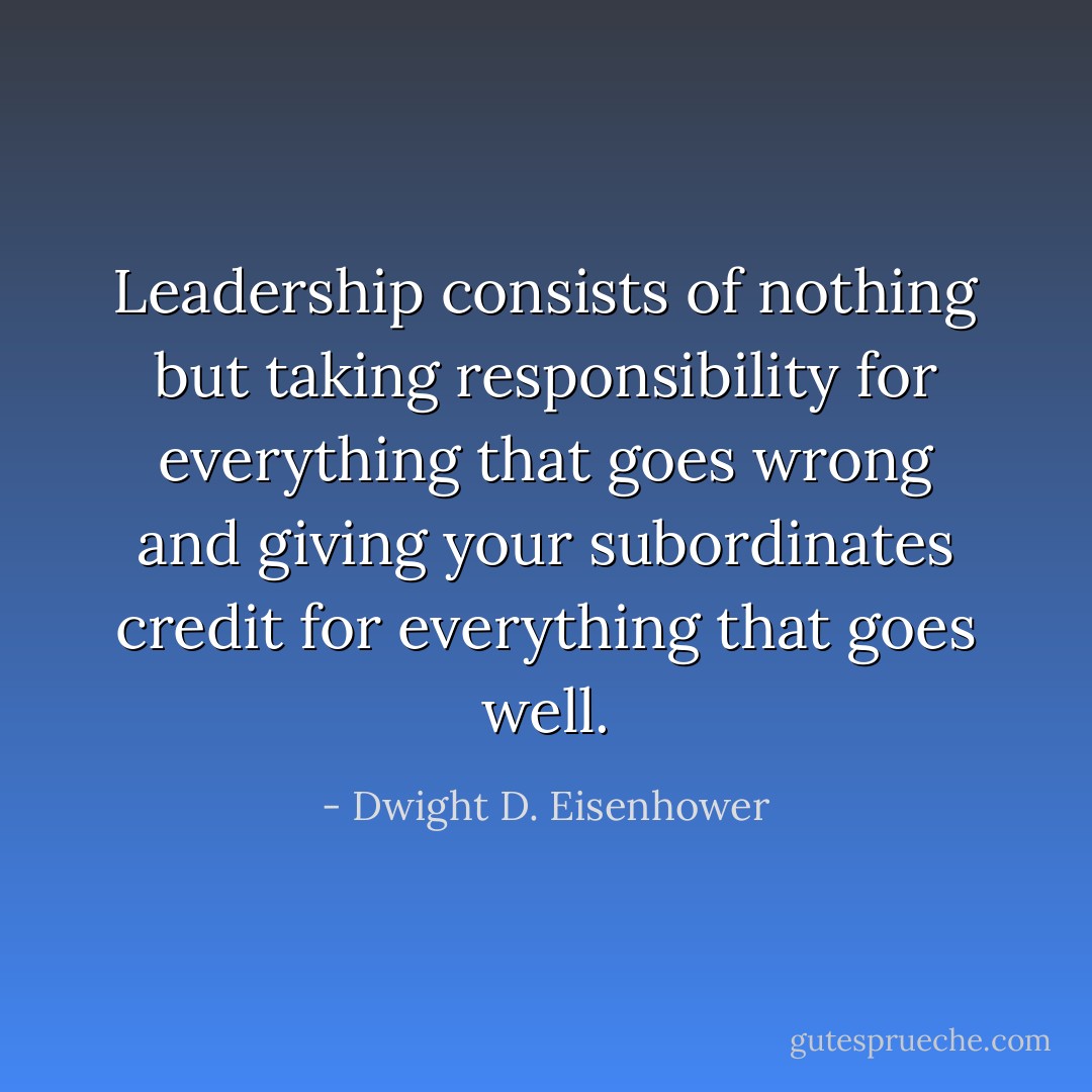 Leadership consists of nothing but taking responsibility for everything that goes wrong and giving your subordinates credit for everything that goes well. - Dwight D. Eisenhower
