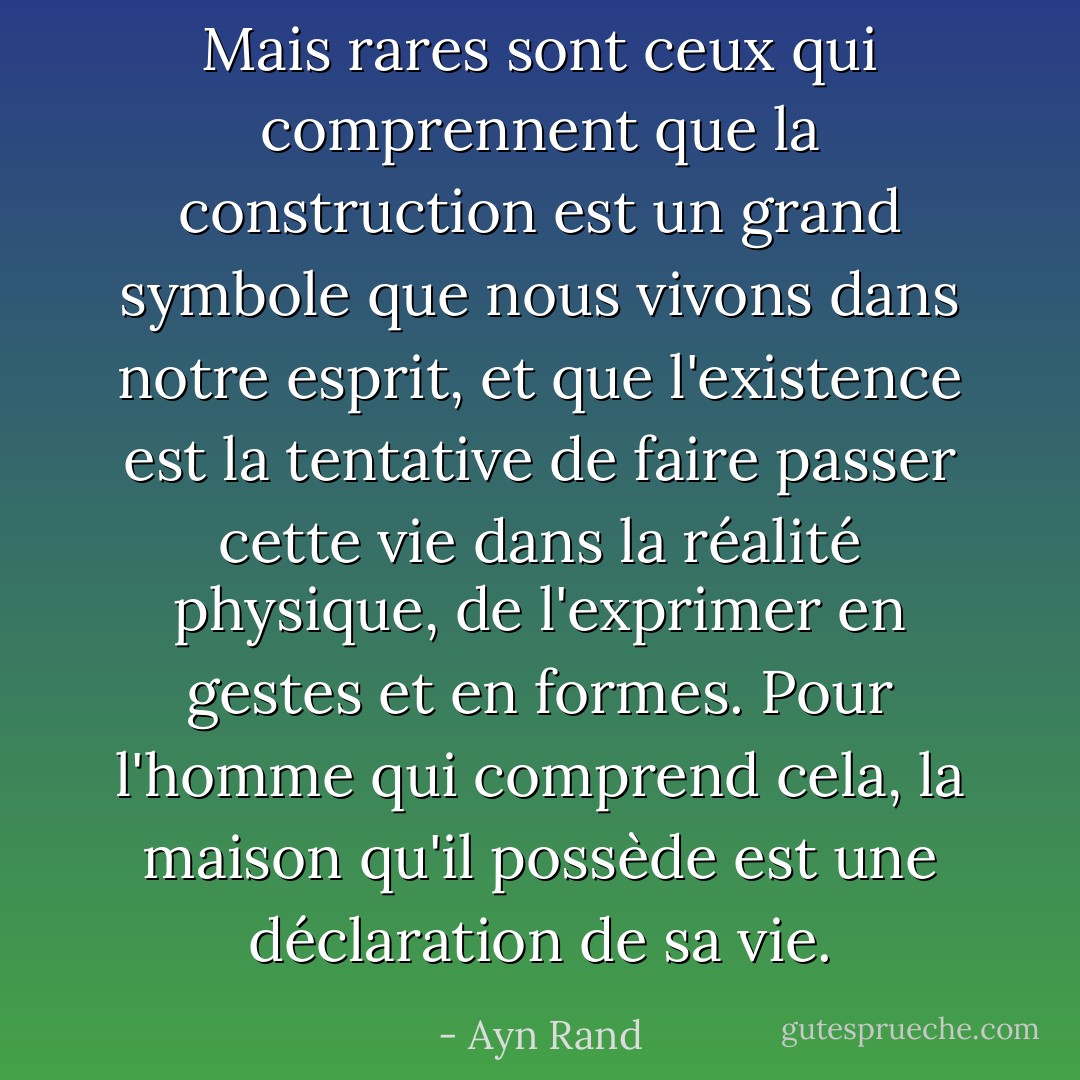 Mais rares sont ceux qui comprennent que la construction est un grand symbole que nous vivons dans notre esprit, et que l'existence est la tentative de faire passer cette vie dans la réalité physique, de l'exprimer en gestes et en formes. Pour l'homme qui comprend cela, la maison qu'il possède est une déclaration de sa vie. - Ayn Rand