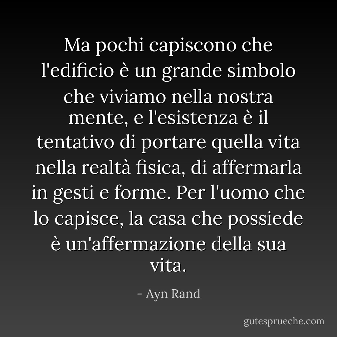 Ma pochi capiscono che l'edificio è un grande simbolo che viviamo nella nostra mente, e l'esistenza è il tentativo di portare quella vita nella realtà fisica, di affermarla in gesti e forme. Per l'uomo che lo capisce, la casa che possiede è un'affermazione della sua vita. - Ayn Rand