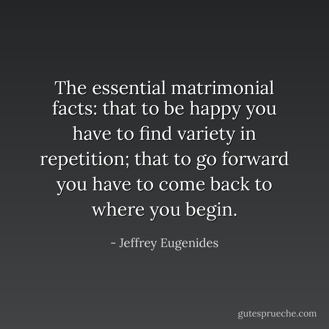 The essential matrimonial facts: that to be happy you have to find variety in repetition; that to go forward you have to come back to where you begin. - Jeffrey Eugenides