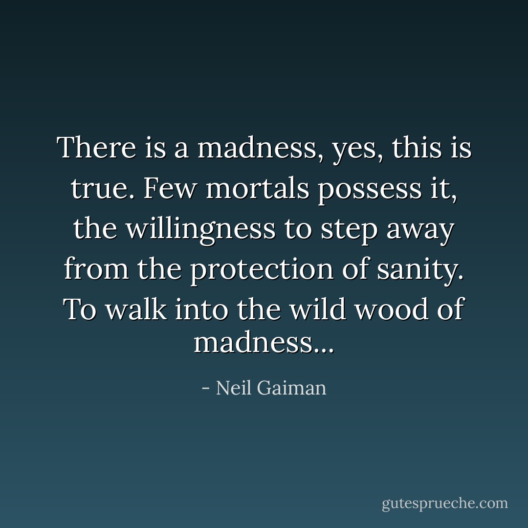 There is a madness, yes, this is true. Few mortals possess it, the willingness to step away from the protection of sanity. To walk into the wild wood of madness... - Neil Gaiman