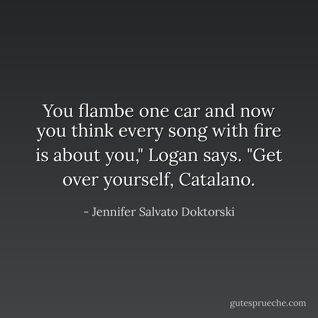You flambe one car and now you think every song with fire is about you," Logan says. "Get over yourself, Catalano. - Jennifer Salvato Doktorski