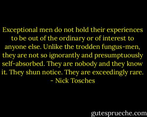 Exceptional men do not hold their experiences to be out of the ordinary or of interest to anyone else. Unlike the trodden fungus-men, they are not so ignorantly and presumptuously self-absorbed. They are nobody and they know it. They shun notice. They are exceedingly rare. - Nick Tosches