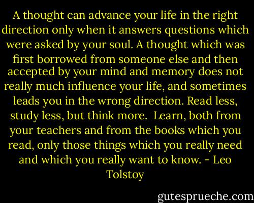 A thought can advance your life in the right direction only when it answers questions which were asked by your soul. A thought which was first borrowed from someone else and then accepted by your mind and memory does not really much influence your life, and sometimes leads you in the wrong direction. Read less, study less, but think more.<br /><br />Learn, both from your teachers and from the books which you read, only those things which you really need and which you really want to know. - Leo Tolstoy