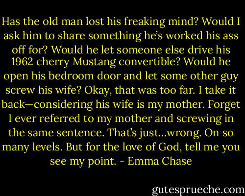 Has the old man lost his freaking mind? Would I ask him to share something he’s worked his ass<br />off for? Would he let someone else drive his 1962 cherry Mustang convertible? Would he open his<br />bedroom door and let some other guy screw his wife?<br />Okay, that was too far. I take it back—considering his wife is my mother. Forget I ever referred<br />to my mother and screwing in the same sentence. That’s just…wrong. On so many levels.<br />But for the love of God, tell me you see my point. - Emma Chase