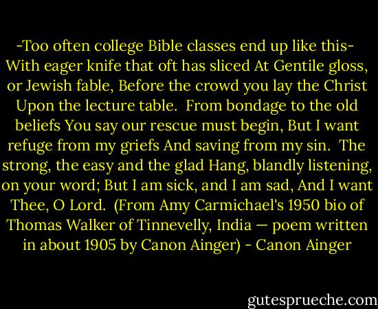 -Too often college Bible classes end up like this-<br /><br />With eager knife that oft has sliced<br />At Gentile gloss, or Jewish fable,<br />Before the crowd you lay the Christ<br />Upon the lecture table.<br /><br />From bondage to the old beliefs<br />You say our rescue must begin,<br />But I want refuge from my griefs<br />And saving from my sin.<br /><br />The strong, the easy and the glad<br />Hang, blandly listening, on your word;<br />But I am sick, and I am sad,<br />And I want Thee, O Lord.<br /><br />(From Amy Carmichael's 1950 bio of Thomas Walker of Tinnevelly, India — poem written in about 1905 by Canon Ainger) - Canon Ainger