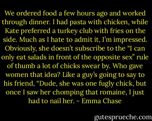 We ordered food a few hours ago and worked through dinner. I had pasta with chicken, while<br />Kate preferred a turkey club with fries on the side. Much as I hate to admit it, I’m impressed.<br />Obviously, she doesn’t subscribe to the “I can only eat salads in front of the opposite sex” rule of<br />thumb a lot of chicks swear by. Who gave women that idea? Like a guy’s going to say to his friend,<br />“Dude, she was one fugly chick, but once I saw her chomping that romaine, I just had to nail her. - Emma Chase