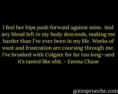 I feel her hips push forward against mine.<br />And any blood left in my body descends, making me harder than I’ve ever been in my life.<br />Weeks of want and frustration are coursing through me. I’ve brushed with Colgate for far too<br />long—and it’s tasted like shit. - Emma Chase