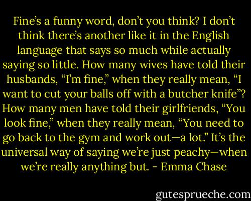 Fine’s a funny word, don’t you think? I don’t think there’s another like it in the English language<br />that says so much while actually saying so little. How many wives have told their husbands, “I’m<br />fine,” when they really mean, “I want to cut your balls off with a butcher knife”? How many men have<br />told their girlfriends, “You look fine,” when they really mean, “You need to go back to the gym and<br />work out—a lot.” It’s the universal way of saying we’re just peachy—when we’re really anything<br />but. - Emma Chase