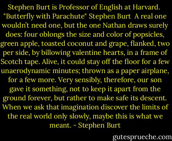 Stephen Burt is Professor of English at Harvard.<br /><br />"Butterfly with Parachute"<br />Stephen Burt<br /><br />A real one wouldn’t need one,<br />but the one Nathan draws surely does:<br />four oblongs the size and color of popsicles,<br />green apple, toasted coconut and grape,<br />flanked, two per side, by billowing valentine hearts,<br />in a frame of Scotch tape.<br />Alive, it could stay off the floor<br />for a few unaerodynamic minutes;<br />thrown as a paper airplane, for a few more.<br />Very sensibly, therefore,<br />our son gave it something, not to keep it apart<br />from the ground forever, but rather to make safe its descent.<br />When we ask that imagination discover the limits<br />of the real<br />world only slowly,<br />maybe this is what we meant. - Stephen Burt