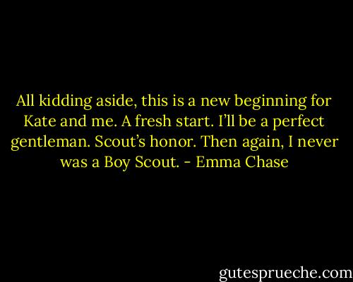 All kidding aside, this is a new beginning for Kate and me. A fresh start. I’ll be a perfect<br />gentleman. Scout’s honor.<br />Then again, I never was a Boy Scout. - Emma Chase