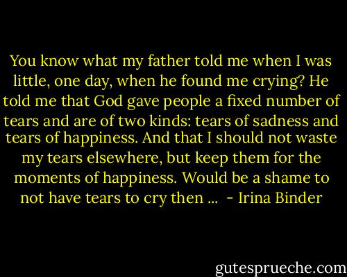 You know what my father told me when I was little, one day, when he found me crying? He told me that God gave people a fixed number of tears and are of two kinds: tears of sadness and tears of happiness. And that I should not waste my tears elsewhere, but keep them for the moments of happiness. Would be a shame to not have tears to cry then ...  - Irina Binder