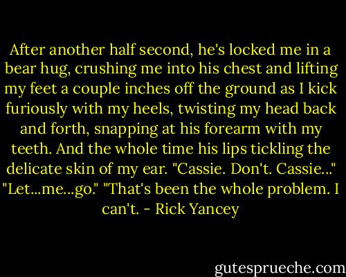 After another half second, he's locked me in a bear hug, crushing me into his chest and lifting my feet a couple inches off the ground as I kick furiously with my heels, twisting my head back and forth, snapping at his forearm with my teeth.<br />And the whole time his lips tickling the delicate skin of my ear. "Cassie. Don't. Cassie..."<br />"Let...me...go."<br />"That's been the whole problem. I can't. - Rick Yancey