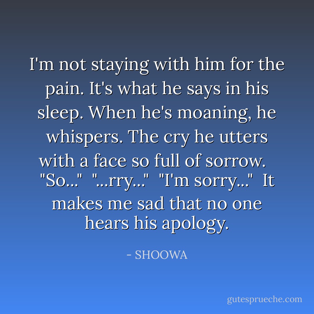 I'm not staying with him for the pain. It's what he says in his sleep. When he's moaning, he whispers. The cry he utters with a face so full of sorrow. <br /><br />"So..."<br /><br />"...rry..."<br /><br />"I'm sorry..."<br /><br />It makes me sad that no one hears his apology. - SHOOWA