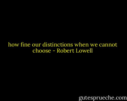 how fine our distinctions when we cannot choose - Robert Lowell