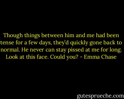 Though things between him and me had been tense for a few days,<br />they’d quickly gone back to normal. He never can stay pissed at me for long.<br />Look at this face. Could you? - Emma Chase