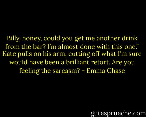 Billy, honey, could you get me another drink from the bar? I’m almost done with this one.” Kate<br />pulls on his arm, cutting off what I’m sure would have been a brilliant retort.<br />Are you feeling the sarcasm? - Emma Chase