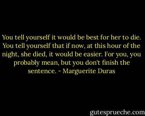 You tell yourself it would be best for her to die. You tell yourself that if now, at this hour of the night, she died, it would be easier. For you, you probably mean, but you don't finish the sentence. - Marguerite Duras