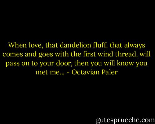 When love, that dandelion fluff, that always comes and goes with the first wind thread, will pass on to your door, then you will know you met me... - Octavian Paler