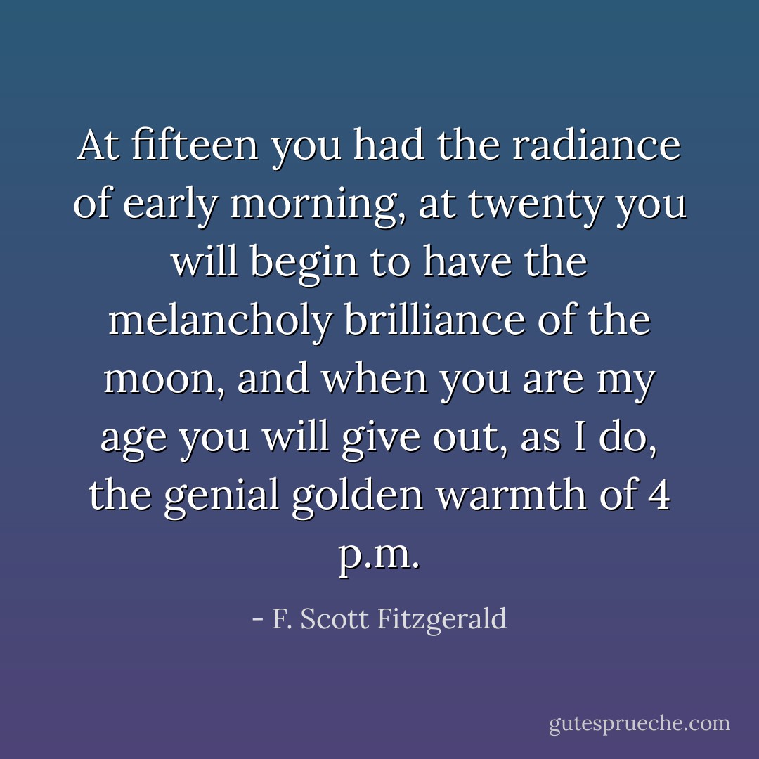 At fifteen you had the radiance of early morning, at twenty you will begin to have the melancholy brilliance of the moon, and when you are my age you will give out, as I do, the genial golden warmth of 4 p.m. - F. Scott Fitzgerald