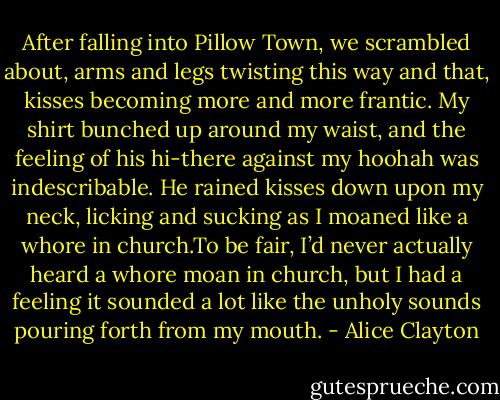 After falling into Pillow Town, we scrambled about, arms and legs twisting this way and that, kisses becoming more and more frantic. My shirt bunched up around my waist, and the feeling of his<br />hi-there against my hoohah was indescribable. He rained kisses down upon my neck, licking and sucking as I moaned like a whore in church.To be fair, I’d never actually heard a whore moan in church, but I had a feeling it sounded a lot like the unholy sounds pouring forth from my mouth. - Alice Clayton