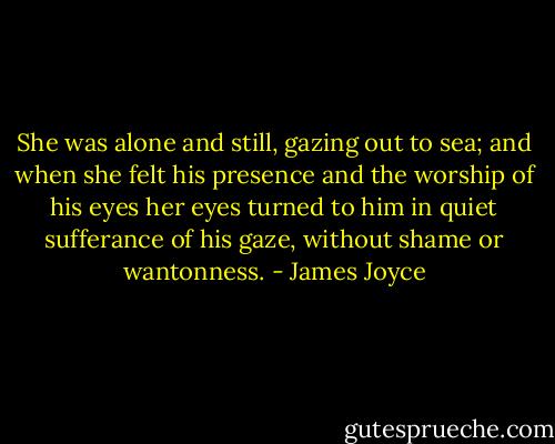 She was alone and still, gazing out to sea; and when she felt his presence and the worship of his eyes her eyes turned to him in quiet sufferance of his gaze, without shame or wantonness. - James Joyce