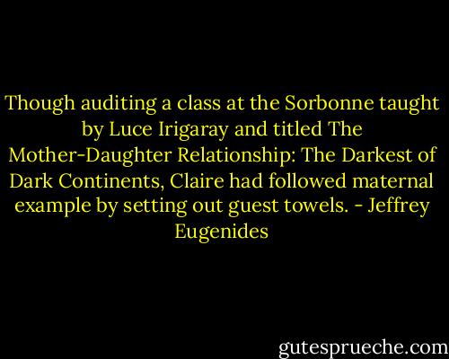 Though auditing a class at the Sorbonne taught by Luce Irigaray and titled The Mother-Daughter Relationship: The Darkest of Dark Continents, Claire had followed maternal example by setting out guest towels. - Jeffrey Eugenides
