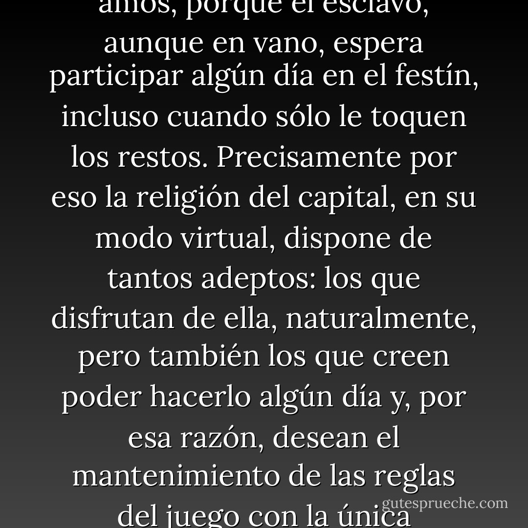El deseo mimético convierte al esclavo en un guardián del templo en el que comulgan sus amos, porque el esclavo, aunque en vano, espera participar algún día en el festín, incluso cuando sólo le toquen los restos. Precisamente por eso la religión del capital, en su modo virtual, dispone de tantos adeptos: los que disfrutan de ella, naturalmente, pero también los que creen poder hacerlo algún día y, por esa razón, desean el mantenimiento de las reglas del juego con la única esperanza de poder jugar también ellos en el futuro. - Michel Onfray